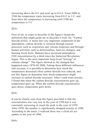 increasing above the 0 C and went up to 0.6 C. From 2000 to
2100 the temperature starts increasing from 0.6 C to 1 C, and
from there the temperature is increasing until 2100 the
temperature is 5 C.
Q2A:
First of all, in order to describe in the figure I found the
definition that might guide me to describe it well. So, “Carbon
dioxide (CO2). A minor but very important component of the
atmosphere, carbon dioxide is released through natural
processes such as respiration and volcano eruptions and through
human activities such as deforestation, land use changes, and
burning fossil fuels. Humans have increased atmospheric
CO2 concentration by a third since the Industrial Revolution
began. This is the most important long-lived "forcing" of
climate change”. The figure showed us the changed that
happened since 1870 till 2000. Taking these different influences
into account, it is possible to determine how much the
temperature decreased when carbon dioxide was reduced, and
use this figure to determine how much temperature might
increase as carbon dioxide increases. After I read some articles,
I found that when the carbon dioxide concentration goes up,
temperature goes up. When the carbon dioxide concentration
goes down, temperature goes down.
Q3A:
It can be clearly seen from the figure provided is that the
concentration was very low in the year of 1950 but it was
constantly increasing to reach the peak in the year of 1970.
After 1970, the number is significantly dropped exactly in 1990.
According to the notes, I realized there was a clean air act
update in the year of 1990.
Q4A:
 