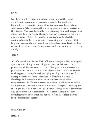 Q9A:
North hemisphere appears to have experienced the most
significant temperature changes. Because the northern
hemisphere is warming faster than the southern hemisphere,
with some of the most rapid warming rates on earth located in
the Arctic. Northern hemisphere is winning now and projections
show that, largely due to the influence of manmade greenhouse
gas emissions. Also, the northern hemisphere has led the
southern hemisphere in its rate of warming since about 1980,
largely because the northern hemisphere has more land and less
ocean than the southern hemisphere, and oceans warm relatively
slowly.
Q10A:
AS it’s mentioned in the link “Climate changes affect ecological
systems, and changes in ecological systems influence the
processes of disease transmission. Changes in temperature and
precipitation, as well as extreme climate events such as floods
or droughts, are capable of changing ecological systems. For
example, research links increases in diarrheal disease to
flooding, and cholera outbreaks to warmer sea surface
temperatures. Different weather conditions are known to affect
vector-borne diseases such as malaria and dengue”. The key fact
that I got from this articles the climate change affects the social
and environmental determinants of health – clean air, safe
drinking water such what happened in flint Michigan as you
mentioned in last lecture.
Ieas Almoily
BO315
 