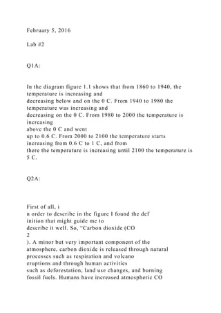 February 5, 2016
Lab #2
Q1A:
In the diagram figure 1.1 shows that from 1860 to 1940, the
temperature is increasing and
decreasing below and on the 0 C. From 1940 to 1980 the
temperature was increasing and
decreasing on the 0 C. From 1980 to 2000 the temperature is
increasing
above the 0 C and went
up to 0.6 C. From 2000 to 2100 the temperature starts
increasing from 0.6 C to 1 C, and from
there the temperature is increasing until 2100 the temperature is
5 C.
Q2A:
First of all, i
n order to describe in the figure I found the def
inition that might guide me to
describe it well. So, “Carbon dioxide (CO
2
). A minor but very important component of the
atmosphere, carbon dioxide is released through natural
processes such as respiration and volcano
eruptions and through human activities
such as deforestation, land use changes, and burning
fossil fuels. Humans have increased atmospheric CO
 