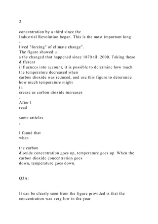 2
concentration by a third since the
Industrial Revolution began. This is the most important long
-
lived "forcing" of climate change”.
The figure showed u
s the changed that happened since 1870 till 2000. Taking these
different
influences into account, it is possible to determine how much
the temperature decreased when
carbon dioxide was reduced, and use this figure to determine
how much temperature might
in
crease as carbon dioxide increases
.
After I
read
some articles
,
I found that
when
the carbon
dioxide concentration goes up, temperature goes up. When the
carbon dioxide concentration goes
down, temperature goes down.
Q3A:
It can be clearly seen from the figure provided is that the
concentration was very low in the year
 
