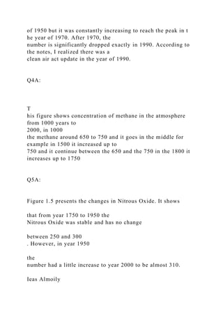 of 1950 but it was constantly increasing to reach the peak in t
he year of 1970. After 1970, the
number is significantly dropped exactly in 1990. According to
the notes, I realized there was a
clean air act update in the year of 1990.
Q4A:
T
his figure shows concentration of methane in the atmosphere
from 1000 years to
2000, in 1000
the methane around 650 to 750 and it goes in the middle for
example in 1500 it increased up to
750 and it continue between the 650 and the 750 in the 1800 it
increases up to 1750
Q5A:
Figure 1.5 presents the changes in Nitrous Oxide. It shows
that from year 1750 to 1950 the
Nitrous Oxide was stable and has no change
between 250 and 300
. However, in year 1950
the
number had a little increase to year 2000 to be almost 310.
Ieas Almoily
 