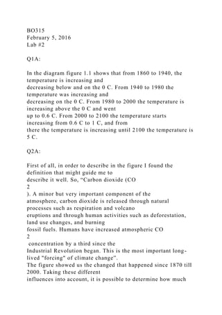 BO315
February 5, 2016
Lab #2
Q1A:
In the diagram figure 1.1 shows that from 1860 to 1940, the
temperature is increasing and
decreasing below and on the 0 C. From 1940 to 1980 the
temperature was increasing and
decreasing on the 0 C. From 1980 to 2000 the temperature is
increasing above the 0 C and went
up to 0.6 C. From 2000 to 2100 the temperature starts
increasing from 0.6 C to 1 C, and from
there the temperature is increasing until 2100 the temperature is
5 C.
Q2A:
First of all, in order to describe in the figure I found the
definition that might guide me to
describe it well. So, “Carbon dioxide (CO
2
). A minor but very important component of the
atmosphere, carbon dioxide is released through natural
processes such as respiration and volcano
eruptions and through human activities such as deforestation,
land use changes, and burning
fossil fuels. Humans have increased atmospheric CO
2
concentration by a third since the
Industrial Revolution began. This is the most important long-
lived "forcing" of climate change”.
The figure showed us the changed that happened since 1870 till
2000. Taking these different
influences into account, it is possible to determine how much
 