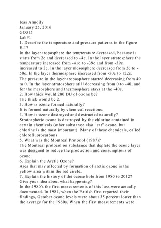 Ieas Almoily
January 25, 2016
GO315
Lab#1
1. Describe the temperature and pressure patterns in the figure
E-1?
In the layer troposphere the temperature decreased, because it
starts from 2c and decreased to -4c. In the layer stratosphere the
temperature increased from -41c to -39c and from -39c
increased to 2c. In the layer mesosphere decreased from 2c to -
50c. In the layer thermosphere increased from -50c to 122c.
The pressure in the layer troposphere started decreasing from 40
to 0. In the layer stratosphere still decreasing from 0 to -40, and
for the mesosphere and thermosphere stays at the -40c.
2. How thick would 200 DU of ozone be?
The thick would be 2.
3. How is ozone formed naturally?
It is formed naturally by chemical reactions.
4. How is ozone destroyed and destructed naturally?
Stratospheric ozone is destroyed by the chlorine contained in
certain chemicals (other substance also “eat” ozone, but
chlorine is the most important). Many of these chemicals, called
chlorofluorocarbons.
5. What was the Montreal Protocol (1987)?
The Montreal protocol on substance that deplete the ozone layer
was designed to reduce the production and consumptions of
ozone.
6. Explain the Arctic Ozone?
Area that may affected by formation of arctic ozone is the
yellow area within the red circle.
7. Explain the history of the ozone hole from 1980 to 2012?
Give your idea about what happening?
In the 1980's the first measurements of this loss were actually
documented. In 1984, when the British first reported their
findings, October ozone levels were about 35 percent lower than
the average for the 1960s. When the first measurements were
 