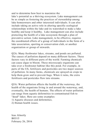 and to determine how best to maximize the
lake’s potential as a thriving ecosystem. Lake management can
be as simple as fostering the practices of stewardship among
lake homeowners and other interested individuals. It can also
include taking an active role in altering specific ecological
relationships within the lake and its watershed to make a lake
healthy and keep it healthy. Lake management can also include
protecting the health of a lake ecosystem through a plan of
preventive action. Lake management, to be effective, requires
the coordinated efforts of a group of individuals in the form of a
lake association, sporting or conservation club, or another
organization or group of stewards.
Q2A: Many freshwater lakes, streams, and ponds are polluted.
The causes of pollution depend on many different factors. These
factors vary in different parts of the world. Farming chemicals
can cause algae to bloom. These microscopic organisms can
take over a freshwater habitat like this pond. For example, in
parts of the US, fertilizers and pesticides are two major sources
of pollution. In many farms, chemicals are sprayed on crops to
help them grow and to prevent bugs. When it rains, the extra
fertilizers and pesticides flow into streams.
Q3A: Water pollution affects the health of the waterway, the
health of the organisms living in and around the waterway, and,
eventually, the health of humans. The effects of water pollution
can range from aquatic deformities to contaminated fish to
"dead" lakes. Here are some examples:
1) Aquatic diseases and deformities.
2) Human health issues.
Ieas Almoily
BO315
February 26, 2016
 