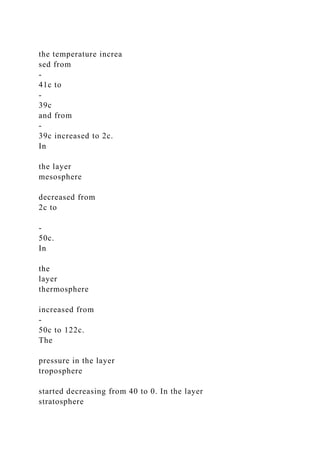 the temperature increa
sed from
-
41c to
-
39c
and from
-
39c increased to 2c.
In
the layer
mesosphere
decreased from
2c to
-
50c.
In
the
layer
thermosphere
increased from
-
50c to 122c.
The
pressure in the layer
troposphere
started decreasing from 40 to 0. In the layer
stratosphere
 