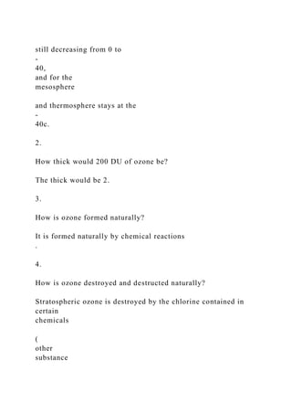 still decreasing from 0 to
-
40,
and for the
mesosphere
and thermosphere stays at the
-
40c.
2.
How thick would 200 DU of ozone be?
The thick would be 2.
3.
How is ozone formed naturally?
It is formed naturally by chemical reactions
.
4.
How is ozone destroyed and destructed naturally?
Stratospheric ozone is destroyed by the chlorine contained in
certain
chemicals
(
other
substance
 