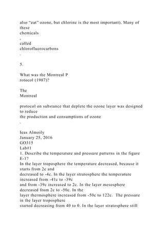 also “eat” ozone, but chlorine is the most important). Many of
these
chemicals
,
called
chlorofluorocarbons
.
5.
What was the Montreal P
rotocol (1987)?
The
Montreal
protocol on substance that deplete the ozone layer was designed
to reduce
the production and consumptions of ozone
.
Ieas Almoily
January 25, 2016
GO315
Lab#1
1. Describe the temperature and pressure patterns in the figure
E-1?
In the layer troposphere the temperature decreased, because it
starts from 2c and
decreased to -4c. In the layer stratosphere the temperature
increased from -41c to -39c
and from -39c increased to 2c. In the layer mesosphere
decreased from 2c to -50c. In the
layer thermosphere increased from -50c to 122c. The pressure
in the layer troposphere
started decreasing from 40 to 0. In the layer stratosphere still
 