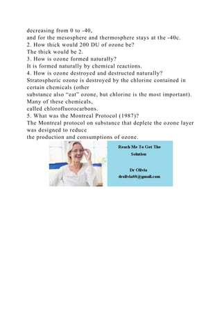 decreasing from 0 to -40,
and for the mesosphere and thermosphere stays at the -40c.
2. How thick would 200 DU of ozone be?
The thick would be 2.
3. How is ozone formed naturally?
It is formed naturally by chemical reactions.
4. How is ozone destroyed and destructed naturally?
Stratospheric ozone is destroyed by the chlorine contained in
certain chemicals (other
substance also “eat” ozone, but chlorine is the most important).
Many of these chemicals,
called chlorofluorocarbons.
5. What was the Montreal Protocol (1987)?
The Montreal protocol on substance that deplete the ozone layer
was designed to reduce
the production and consumptions of ozone.
 