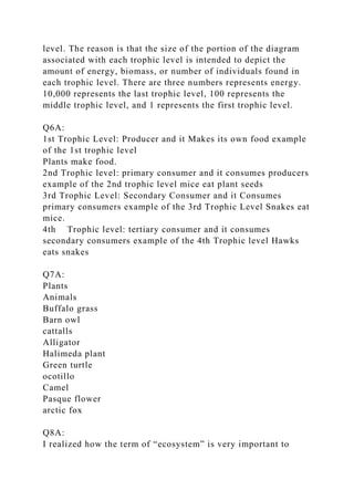 level. The reason is that the size of the portion of the diagram
associated with each trophic level is intended to depict the
amount of energy, biomass, or number of individuals found in
each trophic level. There are three numbers represents energy.
10,000 represents the last trophic level, 100 represents the
middle trophic level, and 1 represents the first trophic level.
Q6A:
1st Trophic Level: Producer and it Makes its own food example
of the 1st trophic level
Plants make food.
2nd Trophic level: primary consumer and it consumes producers
example of the 2nd trophic level mice eat plant seeds
3rd Trophic Level: Secondary Consumer and it Consumes
primary consumers example of the 3rd Trophic Level Snakes eat
mice.
4th Trophic level: tertiary consumer and it consumes
secondary consumers example of the 4th Trophic level Hawks
eats snakes
Q7A:
Plants
Animals
Buffalo grass
Barn owl
cattalls
Alligator
Halimeda plant
Green turtle
ocotillo
Camel
Pasque flower
arctic fox
Q8A:
I realized how the term of “ecosystem” is very important to
 