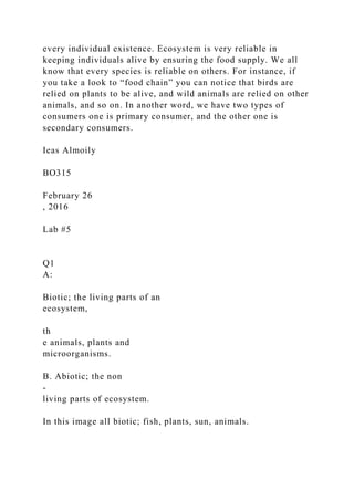every individual existence. Ecosystem is very reliable in
keeping individuals alive by ensuring the food supply. We all
know that every species is reliable on others. For instance, if
you take a look to “food chain” you can notice that birds are
relied on plants to be alive, and wild animals are relied on other
animals, and so on. In another word, we have two types of
consumers one is primary consumer, and the other one is
secondary consumers.
Ieas Almoily
BO315
February 26
, 2016
Lab #5
Q1
A:
Biotic; the living parts of an
ecosystem,
th
e animals, plants and
microorganisms.
B. Abiotic; the non
-
living parts of ecosystem.
In this image all biotic; fish, plants, sun, animals.
 