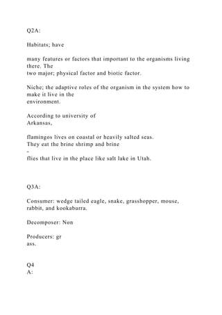 Q2A:
Habitats; have
many features or factors that important to the organisms living
there. The
two major; physical factor and biotic factor.
Niche; the adaptive roles of the organism in the system how to
make it live in the
environment.
According to university of
Arkansas,
flamingos lives on coastal or heavily salted seas.
They eat the brine shrimp and brine
-
flies that live in the place like salt lake in Utah.
Q3A:
Consumer: wedge tailed eagle, snake, grasshopper, mouse,
rabbit, and kookaburra.
Decomposer: Non
Producers: gr
ass.
Q4
A:
 