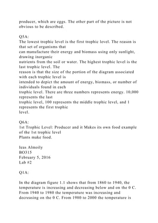 producer, which are eggs. The other part of the picture is not
obvious to be described.
Q5A:
The lowest trophic level is the first trophic level. The reason is
that set of organisms that
can manufacture their energy and biomass using only sunlight,
drawing inorganic
nutrients from the soil or water. The highest trophic level is the
last trophic level. The
reason is that the size of the portion of the diagram associated
with each trophic level is
intended to depict the amount of energy, biomass, or number of
individuals found in each
trophic level. There are three numbers represents energy. 10,000
represents the last
trophic level, 100 represents the middle trophic level, and 1
represents the first trophic
level.
Q6A:
1st Trophic Level: Producer and it Makes its own food example
of the 1st trophic level
Plants make food.
Ieas Almoily
BO315
February 5, 2016
Lab #2
Q1A:
In the diagram figure 1.1 shows that from 1860 to 1940, the
temperature is increasing and decreasing below and on the 0 C.
From 1940 to 1980 the temperature was increasing and
decreasing on the 0 C. From 1980 to 2000 the temperature is
 