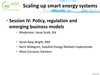 © OECD/IEA 2015
• Session IV: Policy, regulation and
emerging business models
• Moderator: Jesse Scott, IEA
• Sarah Keay-Bright, RAP
• Karin Widegren, Swedish Energy Markets Inspectorate
• Alicia Carrasco, Siemens
Scaling up smart energy systems
 