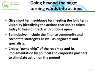 © OECD/IEA 2015
Going beyond the page:
turning words into actions
 Give short term guidance for meeting the long term
vision by identifying the actions that can be taken
today to keep on track with options open
 Be inclusive. Include the finance community and
corporate strategists as well as engineers and
specialists.
 Create “ownership” of the roadmap and its
implementation by political and corporate partners
to stimulate action on the ground
 
