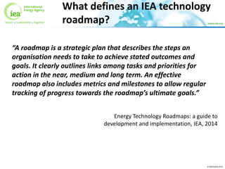© OECD/IEA 2015
What defines an IEA technology
roadmap?
“A roadmap is a strategic plan that describes the steps an
organisation needs to take to achieve stated outcomes and
goals. It clearly outlines links among tasks and priorities for
action in the near, medium and long term. An effective
roadmap also includes metrics and milestones to allow regular
tracking of progress towards the roadmap’s ultimate goals.”
Energy Technology Roadmaps: a guide to
development and implementation, IEA, 2014
 