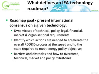 © OECD/IEA 2015
 Roadmap goal - present international
consensus on a given technology:
• Dynamic set of technical, policy, legal, financial,
market & organisational requirements
• Identify which actions are needed to accelerate the
overall RDD&D process at the speed and to the
scale required to meet energy policy objectives
• Barriers and obstacles and how to overcome,
technical, market and policy milestones
What defines an IEA technology
roadmap?
 