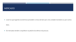 MERCADO
Local no qual agentes econômicos procedem a troca de bens por uma unidade monetária ou por outros
bens.
Os mercados tendem a equilibrar-se pela lei da oferta e da procura.