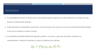 DEMANDA
É a quantidade de um bem ou serviço que os consumidores desejam adquirir por um preço definido em um dado mercado,
durante um dado período de tempo.
A demanda pode ser interpretada como procura, mas nem sempre como consumo, uma vez que é possível demandar (desejar)
e não consumir (adquirir) um bem ou serviço.
A quantidade demandada depende das seguintes variáveis: o seu preço, o preço dos outros bens substitutos ou
complementares, a renda do consumidor e o gosto ou preferência do indivíduo.
𝑄 𝑑 = 𝑓(𝑝, 𝑝𝑠, 𝑝𝑐, 𝑅, 𝑃)