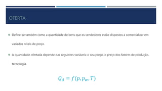 OFERTA
Define-se também como a quantidade de bens que os vendedores estão dispostos a comercializar em
variados níveis de preço.
A quantidade ofertada depende das seguintes variáveis: o seu preço, o preço dos fatores de produção,
tecnologia.
𝑄 𝑑 = 𝑓(𝑝, 𝑝 𝑤, 𝑇)