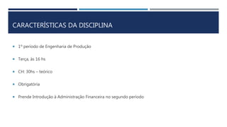 CARACTERÍSTICAS DA DISCIPLINA
 1º período de Engenharia de Produção
 Terça, às 16 hs
 CH: 30hs – teórico
 Obrigatória
 Prende Introdução à Administração Financeira no segundo período
 