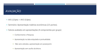 AVALIAÇÃO
 AV1 (2,5pts) + AV2 (5,0pts).
 Seminário: Apresentação matérias econômicas (2,5 pontos).
 Fatores avaliados em apresentações (4 componentes por grupo):
 Conhecimento e Pesquisa;
 Apresentação na data estipulada e pontualidade;
 Não será cobrada a apresentação em powerpoint;
 Apresentação sem auxílio da leitura.
 
