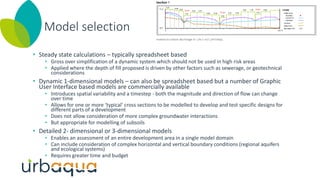Model selection
• Steady state calculations – typically spreadsheet based
• Gross over simplification of a dynamic system which should not be used in high risk areas
• Applied where the depth of fill proposed is driven by other factors such as sewerage, or geotechnical
considerations
• Dynamic 1-dimensional models – can also be spreadsheet based but a number of Graphic
User Interface based models are commercially available
• Introduces spatial variability and a timestep - both the magnitude and direction of flow can change
over time
• Allows for one or more ‘typical’ cross sections to be modelled to develop and test specific designs for
different parts of a development
• Does not allow consideration of more complex groundwater interactions
• But appropriate for modelling of subsoils
• Detailed 2- dimensional or 3-dimensional models
• Enables an assessment of an entire development area in a single model domain
• Can include consideration of complex horizontal and vertical boundary conditions (regional aquifers
and ecological systems)
• Requires greater time and budget
 