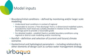 Model inputs
• Boundary/initial conditions – defined by monitoring and/or larger scale
modelling
• Understand local conditions in context of regional
• Reasonable to assume a ‘free-discharge’ from a 1-dimensional modelled system,
provided the invert level was suitably elevated in relation to the ultimate
discharge point to provide a reasonable grade
• For detailed models - establish fixed or variable boundary conditions using
regional or district scale modelling and/or monitoring
• Rainfall – definition and selection of (current and future) climate
scenarios
• Geotechnical and hydrological parameters – including relationship to
other elements of design such as surface water management strategy
 