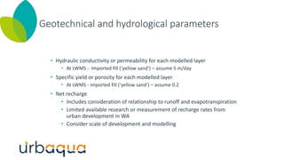Geotechnical and hydrological parameters
• Hydraulic conductivity or permeability for each modelled layer
• At LWMS - Imported fill (‘yellow sand’) – assume 5 m/day
• Specific yield or porosity for each modelled layer
• At LWMS - imported fill (‘yellow sand’) – assume 0.2
• Net recharge
• Includes consideration of relationship to runoff and evapotranspiration
• Limited available research or measurement of recharge rates from
urban development in WA
• Consider scale of development and modelling
 