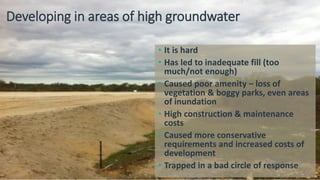 Developing in areas of high groundwater
• It is hard
• Has led to inadequate fill (too
much/not enough)
• Caused poor amenity – loss of
vegetation & boggy parks, even areas
of inundation
• High construction & maintenance
costs
• Caused more conservative
requirements and increased costs of
development
• Trapped in a bad circle of response
 