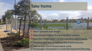 Take home
 Won’t prevent bad design
 Risks may be higher in uncontrolled systems
Amenity is important – in back gardens and in parks
 Standardised way of talking about groundwater
 Talk to your Local Government early
 Encourages Innovation in Land Development/Housing
 