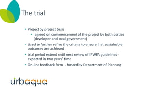 The trial
• Project by project basis
• agreed on commencement of the project by both parties
(developer and local government)
• Used to further refine the criteria to ensure that sustainable
outcomes are achieved
• trial period extend until next review of IPWEA guidelines -
expected in two years’ time
• On-line feedback form - hosted by Department of Planning
 