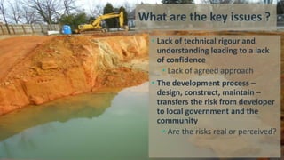 What are the key issues ?
• Lack of technical rigour and
understanding leading to a lack
of confidence
• Lack of agreed approach
• The development process –
design, construct, maintain –
transfers the risk from developer
to local government and the
community
• Are the risks real or perceived?
 