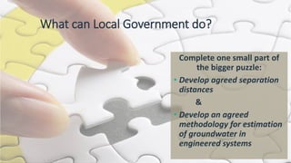 What can Local Government do?
Complete one small part of
the bigger puzzle:
• Develop agreed separation
distances
&
• Develop an agreed
methodology for estimation
of groundwater in
engineered systems
 