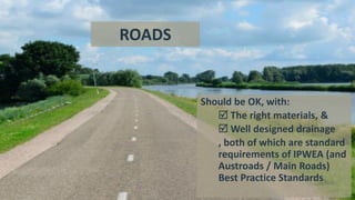 Should be OK, with:
 The right materials, &
 Well designed drainage
, both of which are standard
requirements of IPWEA (and
Austroads / Main Roads)
Best Practice Standards
ROADS
 