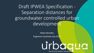 Draft IPWEA Specification -
Separation distances for
groundwater controlled urban
development
Helen Brookes
Engineers Australia July 2017
 