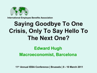 Saying Goodbye To One
Crisis, Only To Say Hello To
The Next One?
Edward Hugh
Macroeconomist, Barcelona
International Employee Benefits Association
11th
Annual IEBA Conference | Brussels | 8 - 10 March 2011
 