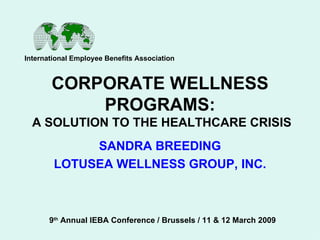 CORPORATE WELLNESS PROGRAMS:  A SOLUTION TO THE HEALTHCARE CRISIS SANDRA BREEDING LOTUSEA WELLNESS GROUP, INC. International Employee Benefits Association 9 th  Annual IEBA Conference / Brussels / 11 & 12 March 2009 