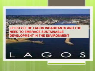 LIFESTYLE OF LAGOS INHABITANTS AND THE
NEED TO EMBRACE SUSTAINABLE
DEVELOPMENT IN THE ENVIRONMENT
 