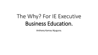 The Why? For IE Executive
Business Education.
Anthony Kamau Njuguna.
 