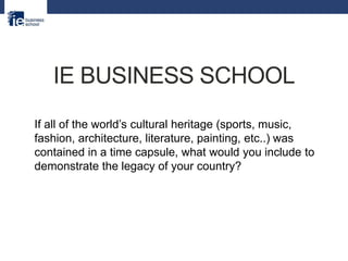 IE BUSINESS SCHOOL
If all of the world’s cultural heritage (sports, music,
fashion, architecture, literature, painting, etc..) was
contained in a time capsule, what would you include to
demonstrate the legacy of your country?
 