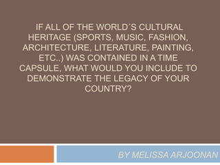 IF ALL OF THE WORLD´S CULTURAL 
HERITAGE (SPORTS, MUSIC, FASHION, 
ARCHITECTURE, LITERATURE, PAINTING, 
ETC..) WAS CONTAINED IN A TIME 
CAPSULE, WHAT WOULD YOU INCLUDE TO 
DEMONSTRATE THE LEGACY OF YOUR 
COUNTRY? 
BY MELISSA ARJOONAN 
 