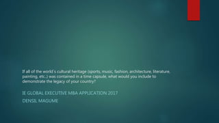 If all of the world´s cultural heritage (sports, music, fashion, architecture, literature,
painting, etc..) was contained in a time capsule, what would you include to
demonstrate the legacy of your country?
IE GLOBAL EXECUTIVE MBA APPLICATION 2017
DENSIL MAGUME
 