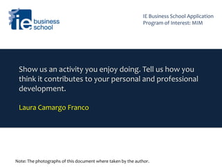 Show us an activity you enjoy doing. Tell us how you
think it contributes to your personal and professional
development.
Laura Camargo Franco
Note: The photographs of this document where taken by the author.
IE Business School Application
Program of Interest: MIM
 