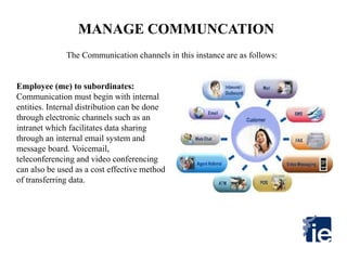 MANAGE COMMUNCATION
Employee (me) to subordinates:
Communication must begin with internal
entities. Internal distribution can be done
through electronic channels such as an
intranet which facilitates data sharing
through an internal email system and
message board. Voicemail,
teleconferencing and video conferencing
can also be used as a cost effective method
of transferring data.
The Communication channels in this instance are as follows:
 