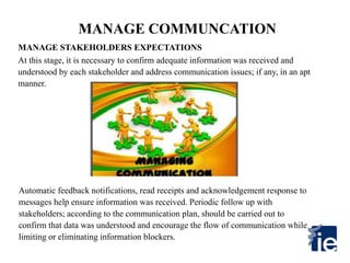 MANAGE COMMUNCATION
Automatic feedback notifications, read receipts and acknowledgement response to
messages help ensure information was received. Periodic follow up with
stakeholders; according to the communication plan, should be carried out to
confirm that data was understood and encourage the flow of communication while
limiting or eliminating information blockers.
At this stage, it is necessary to confirm adequate information was received and
understood by each stakeholder and address communication issues; if any, in an apt
manner.
MANAGE STAKEHOLDERS EXPECTATIONS
 