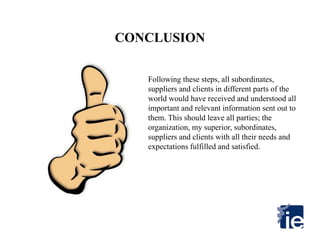 CONCLUSION
Following these steps, all subordinates,
suppliers and clients in different parts of the
world would have received and understood all
important and relevant information sent out to
them. This should leave all parties; the
organization, my superior, subordinates,
suppliers and clients with all their needs and
expectations fulfilled and satisfied.
 
