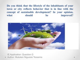 Do you think that the lifestyle of the inhabitants of your
town or city reflects behavior that is in line with the
concept of sustainable development? In your opinion,
what should be improved?
IE Application: Question G
Author: Muluken Nigussie Tessema
 