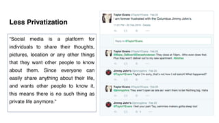 Less Privatization
“Social media is a platform for
individuals to share their thoughts,
pictures, location or any other things
that they want other people to know
about them. Since everyone can
easily share anything about their life,
and wants other people to know it,
this means there is no such thing as
private life anymore."
 