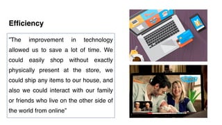 Efficiency
”The improvement in technology
allowed us to save a lot of time. We
could easily shop without exactly
physically present at the store, we
could ship any items to our house, and
also we could interact with our family
or friends who live on the other side of
the world from online”
 