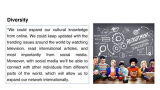 Diversity
“We could expand our cultural knowledge
from online. We could keep updated with the
trending issues around the world by watching
television, read international articles, and
most importantly from social media.
Moreover, with social media we’ll be able to
connect with other individuals from different
parts of the world, which will allow us to
expand our network internationally.
 